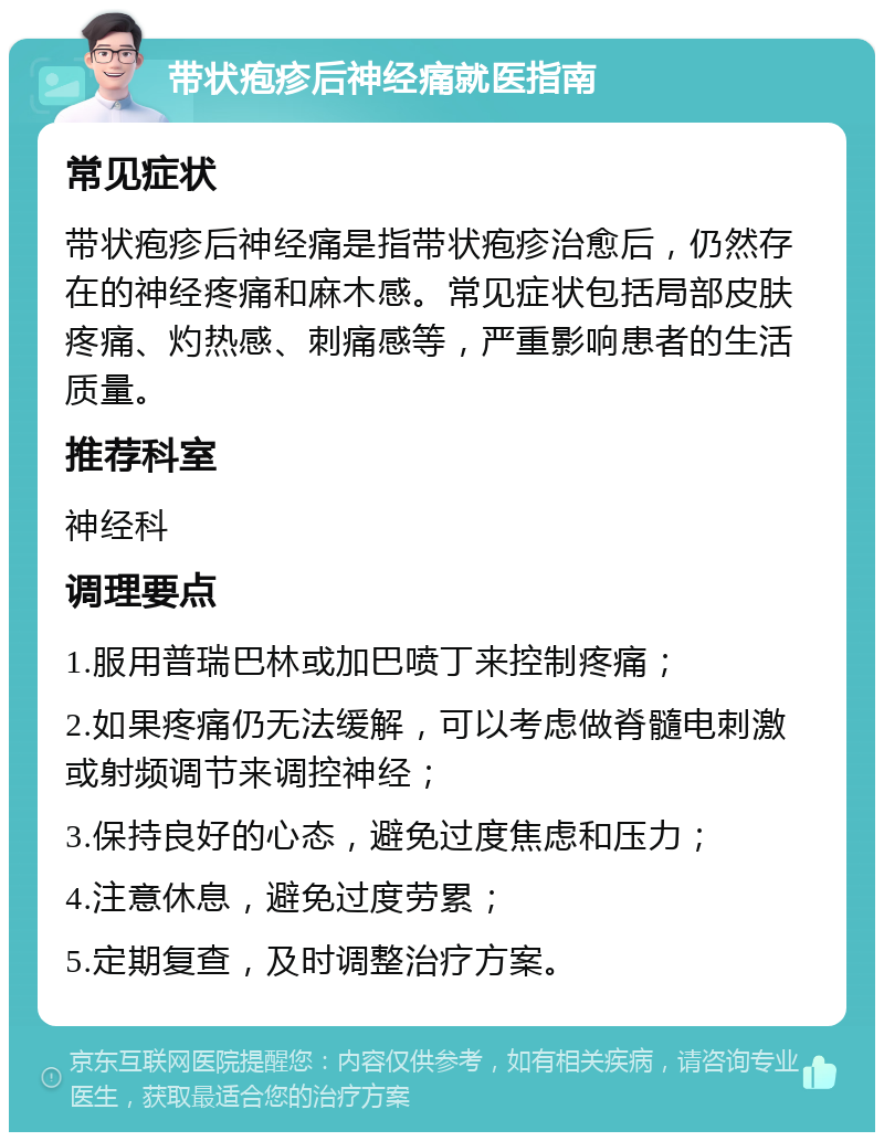 带状疱疹后神经痛就医指南 常见症状 带状疱疹后神经痛是指带状疱疹治愈后，仍然存在的神经疼痛和麻木感。常见症状包括局部皮肤疼痛、灼热感、刺痛感等，严重影响患者的生活质量。 推荐科室 神经科 调理要点 1.服用普瑞巴林或加巴喷丁来控制疼痛； 2.如果疼痛仍无法缓解，可以考虑做脊髓电刺激或射频调节来调控神经； 3.保持良好的心态，避免过度焦虑和压力； 4.注意休息，避免过度劳累； 5.定期复查，及时调整治疗方案。