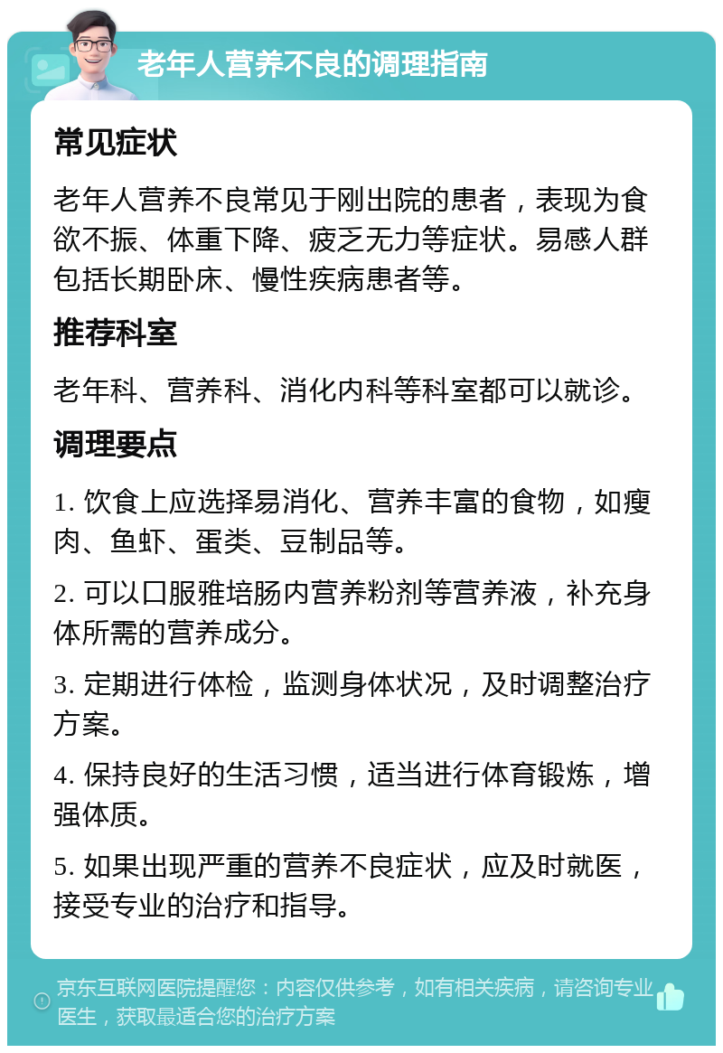 老年人营养不良的调理指南 常见症状 老年人营养不良常见于刚出院的患者，表现为食欲不振、体重下降、疲乏无力等症状。易感人群包括长期卧床、慢性疾病患者等。 推荐科室 老年科、营养科、消化内科等科室都可以就诊。 调理要点 1. 饮食上应选择易消化、营养丰富的食物，如瘦肉、鱼虾、蛋类、豆制品等。 2. 可以口服雅培肠内营养粉剂等营养液，补充身体所需的营养成分。 3. 定期进行体检，监测身体状况，及时调整治疗方案。 4. 保持良好的生活习惯，适当进行体育锻炼，增强体质。 5. 如果出现严重的营养不良症状，应及时就医，接受专业的治疗和指导。