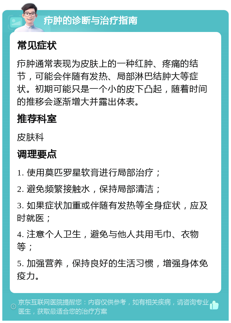 疖肿的诊断与治疗指南 常见症状 疖肿通常表现为皮肤上的一种红肿、疼痛的结节，可能会伴随有发热、局部淋巴结肿大等症状。初期可能只是一个小的皮下凸起，随着时间的推移会逐渐增大并露出体表。 推荐科室 皮肤科 调理要点 1. 使用莫匹罗星软膏进行局部治疗； 2. 避免频繁接触水，保持局部清洁； 3. 如果症状加重或伴随有发热等全身症状，应及时就医； 4. 注意个人卫生，避免与他人共用毛巾、衣物等； 5. 加强营养，保持良好的生活习惯，增强身体免疫力。