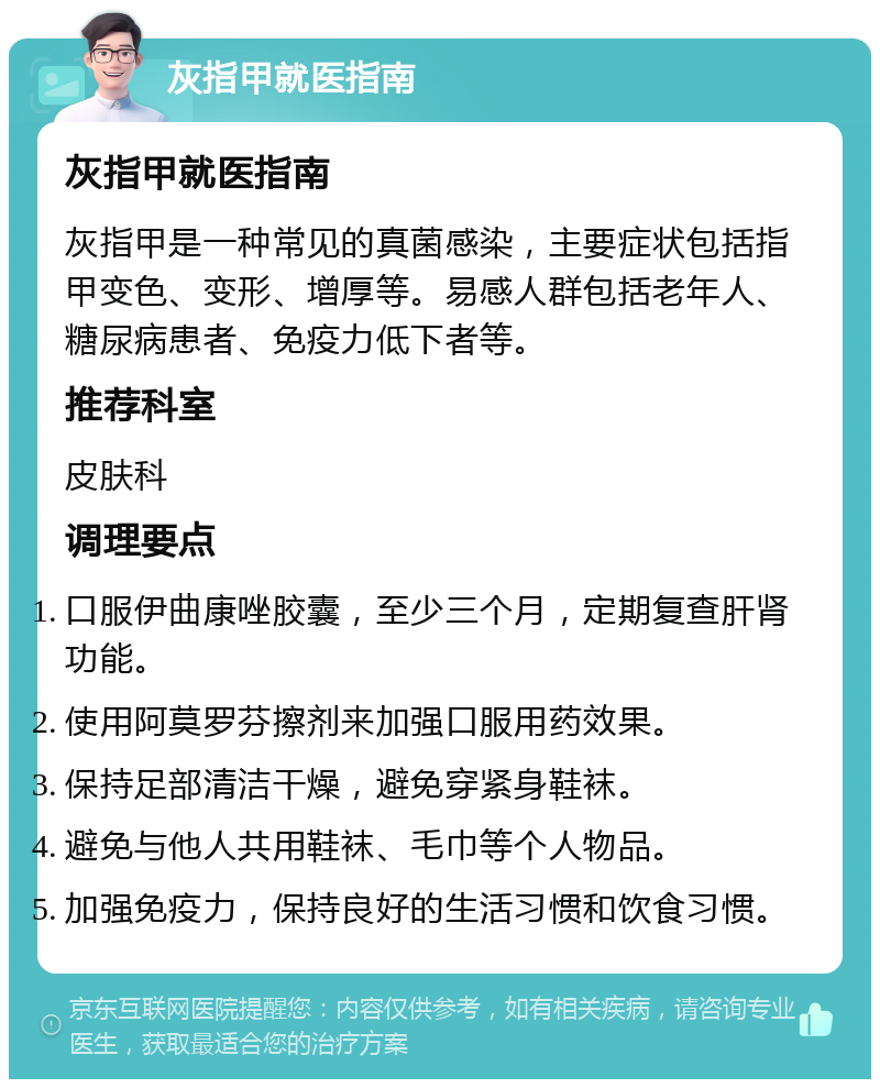 灰指甲就医指南 灰指甲就医指南 灰指甲是一种常见的真菌感染，主要症状包括指甲变色、变形、增厚等。易感人群包括老年人、糖尿病患者、免疫力低下者等。 推荐科室 皮肤科 调理要点 口服伊曲康唑胶囊，至少三个月，定期复查肝肾功能。 使用阿莫罗芬擦剂来加强口服用药效果。 保持足部清洁干燥，避免穿紧身鞋袜。 避免与他人共用鞋袜、毛巾等个人物品。 加强免疫力，保持良好的生活习惯和饮食习惯。