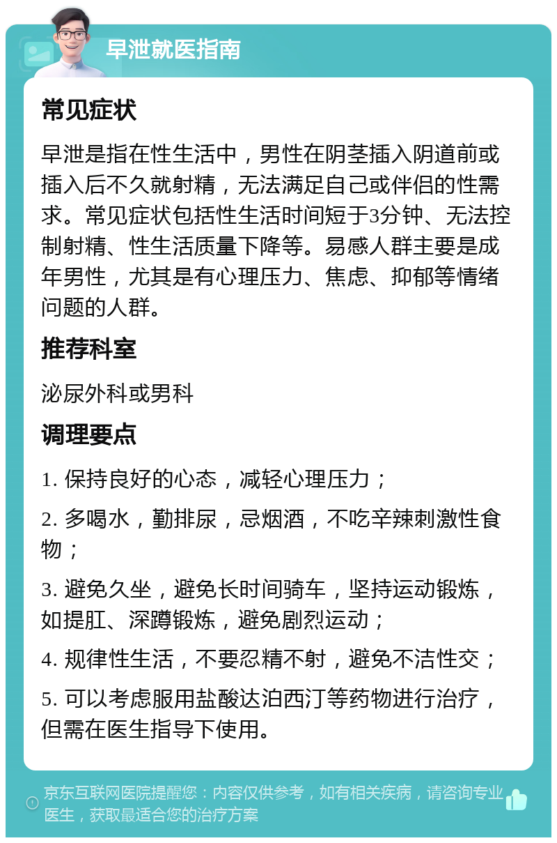 早泄就医指南 常见症状 早泄是指在性生活中，男性在阴茎插入阴道前或插入后不久就射精，无法满足自己或伴侣的性需求。常见症状包括性生活时间短于3分钟、无法控制射精、性生活质量下降等。易感人群主要是成年男性，尤其是有心理压力、焦虑、抑郁等情绪问题的人群。 推荐科室 泌尿外科或男科 调理要点 1. 保持良好的心态，减轻心理压力； 2. 多喝水，勤排尿，忌烟酒，不吃辛辣刺激性食物； 3. 避免久坐，避免长时间骑车，坚持运动锻炼，如提肛、深蹲锻炼，避免剧烈运动； 4. 规律性生活，不要忍精不射，避免不洁性交； 5. 可以考虑服用盐酸达泊西汀等药物进行治疗，但需在医生指导下使用。