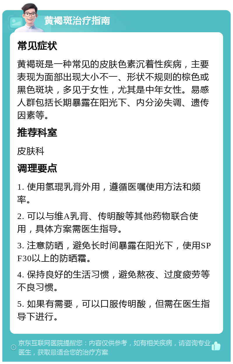 黄褐斑治疗指南 常见症状 黄褐斑是一种常见的皮肤色素沉着性疾病，主要表现为面部出现大小不一、形状不规则的棕色或黑色斑块，多见于女性，尤其是中年女性。易感人群包括长期暴露在阳光下、内分泌失调、遗传因素等。 推荐科室 皮肤科 调理要点 1. 使用氢琨乳膏外用，遵循医嘱使用方法和频率。 2. 可以与维A乳膏、传明酸等其他药物联合使用，具体方案需医生指导。 3. 注意防晒，避免长时间暴露在阳光下，使用SPF30以上的防晒霜。 4. 保持良好的生活习惯，避免熬夜、过度疲劳等不良习惯。 5. 如果有需要，可以口服传明酸，但需在医生指导下进行。