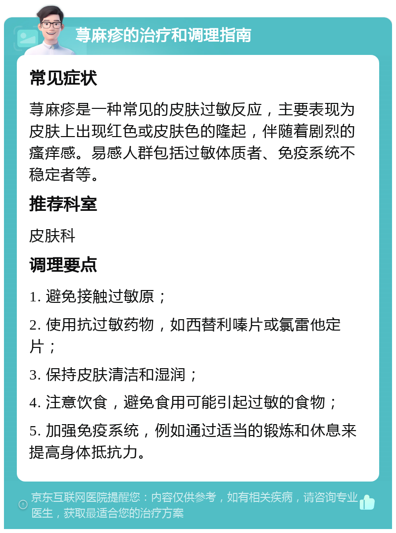 荨麻疹的治疗和调理指南 常见症状 荨麻疹是一种常见的皮肤过敏反应，主要表现为皮肤上出现红色或皮肤色的隆起，伴随着剧烈的瘙痒感。易感人群包括过敏体质者、免疫系统不稳定者等。 推荐科室 皮肤科 调理要点 1. 避免接触过敏原； 2. 使用抗过敏药物，如西替利嗪片或氯雷他定片； 3. 保持皮肤清洁和湿润； 4. 注意饮食，避免食用可能引起过敏的食物； 5. 加强免疫系统，例如通过适当的锻炼和休息来提高身体抵抗力。