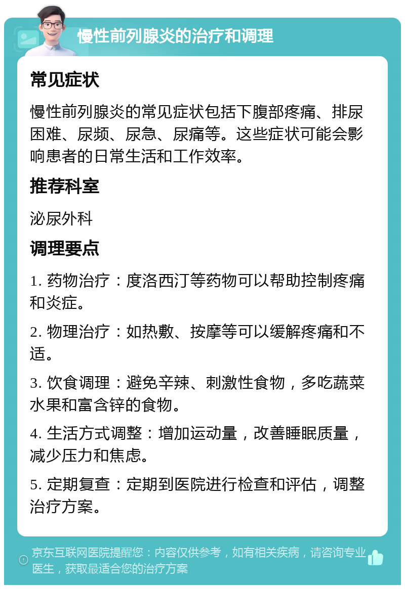 慢性前列腺炎的治疗和调理 常见症状 慢性前列腺炎的常见症状包括下腹部疼痛、排尿困难、尿频、尿急、尿痛等。这些症状可能会影响患者的日常生活和工作效率。 推荐科室 泌尿外科 调理要点 1. 药物治疗：度洛西汀等药物可以帮助控制疼痛和炎症。 2. 物理治疗：如热敷、按摩等可以缓解疼痛和不适。 3. 饮食调理：避免辛辣、刺激性食物，多吃蔬菜水果和富含锌的食物。 4. 生活方式调整：增加运动量，改善睡眠质量，减少压力和焦虑。 5. 定期复查：定期到医院进行检查和评估，调整治疗方案。