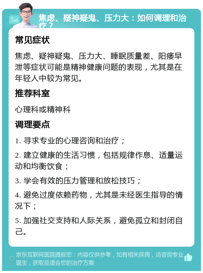 焦虑、疑神疑鬼、压力大：如何调理和治疗？ 常见症状 焦虑、疑神疑鬼、压力大、睡眠质量差、阳痿早泄等症状可能是精神健康问题的表现，尤其是在年轻人中较为常见。 推荐科室 心理科或精神科 调理要点 1. 寻求专业的心理咨询和治疗； 2. 建立健康的生活习惯，包括规律作息、适量运动和均衡饮食； 3. 学会有效的压力管理和放松技巧； 4. 避免过度依赖药物，尤其是未经医生指导的情况下； 5. 加强社交支持和人际关系，避免孤立和封闭自己。