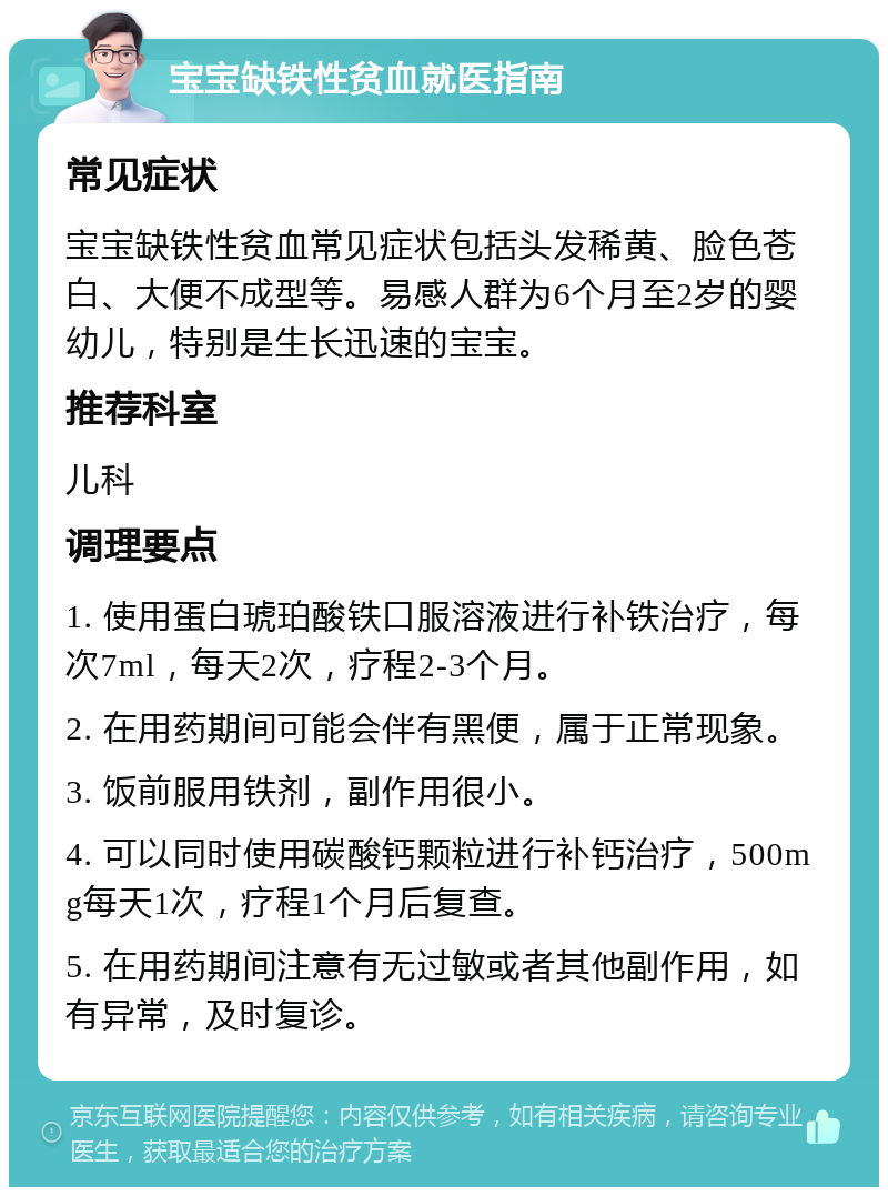 宝宝缺铁性贫血就医指南 常见症状 宝宝缺铁性贫血常见症状包括头发稀黄、脸色苍白、大便不成型等。易感人群为6个月至2岁的婴幼儿，特别是生长迅速的宝宝。 推荐科室 儿科 调理要点 1. 使用蛋白琥珀酸铁口服溶液进行补铁治疗，每次7ml，每天2次，疗程2-3个月。 2. 在用药期间可能会伴有黑便，属于正常现象。 3. 饭前服用铁剂，副作用很小。 4. 可以同时使用碳酸钙颗粒进行补钙治疗，500mg每天1次，疗程1个月后复查。 5. 在用药期间注意有无过敏或者其他副作用，如有异常，及时复诊。