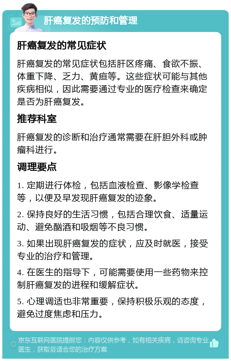 肝癌复发的预防和管理 肝癌复发的常见症状 肝癌复发的常见症状包括肝区疼痛、食欲不振、体重下降、乏力、黄疸等。这些症状可能与其他疾病相似，因此需要通过专业的医疗检查来确定是否为肝癌复发。 推荐科室 肝癌复发的诊断和治疗通常需要在肝胆外科或肿瘤科进行。 调理要点 1. 定期进行体检，包括血液检查、影像学检查等，以便及早发现肝癌复发的迹象。 2. 保持良好的生活习惯，包括合理饮食、适量运动、避免酗酒和吸烟等不良习惯。 3. 如果出现肝癌复发的症状，应及时就医，接受专业的治疗和管理。 4. 在医生的指导下，可能需要使用一些药物来控制肝癌复发的进程和缓解症状。 5. 心理调适也非常重要，保持积极乐观的态度，避免过度焦虑和压力。