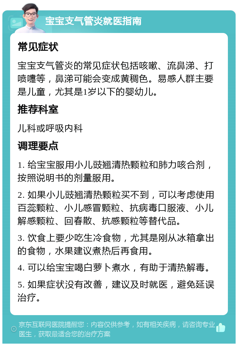 宝宝支气管炎就医指南 常见症状 宝宝支气管炎的常见症状包括咳嗽、流鼻涕、打喷嚏等，鼻涕可能会变成黄稠色。易感人群主要是儿童，尤其是1岁以下的婴幼儿。 推荐科室 儿科或呼吸内科 调理要点 1. 给宝宝服用小儿豉翘清热颗粒和肺力咳合剂，按照说明书的剂量服用。 2. 如果小儿豉翘清热颗粒买不到，可以考虑使用百蕊颗粒、小儿感冒颗粒、抗病毒口服液、小儿解感颗粒、回春散、抗感颗粒等替代品。 3. 饮食上要少吃生冷食物，尤其是刚从冰箱拿出的食物，水果建议煮热后再食用。 4. 可以给宝宝喝白萝卜煮水，有助于清热解毒。 5. 如果症状没有改善，建议及时就医，避免延误治疗。