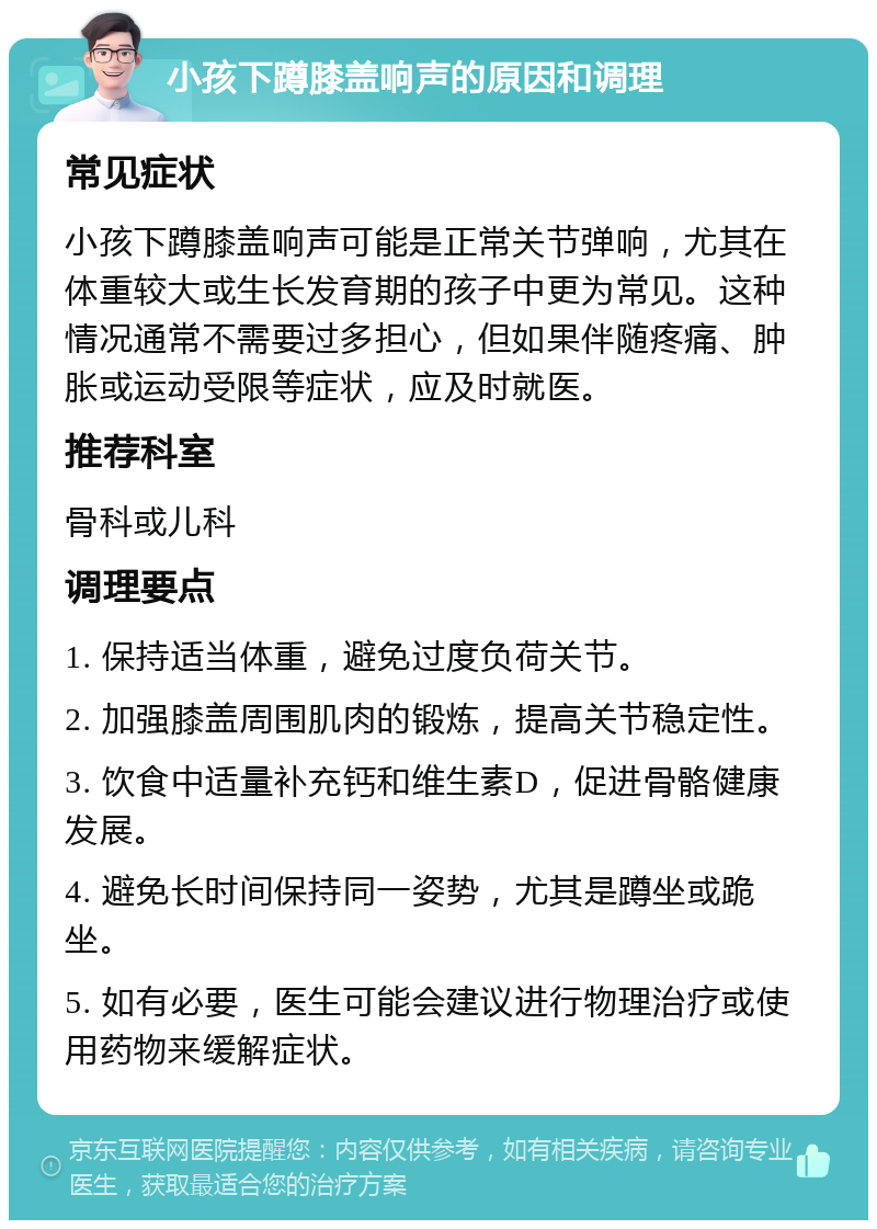 小孩下蹲膝盖响声的原因和调理 常见症状 小孩下蹲膝盖响声可能是正常关节弹响，尤其在体重较大或生长发育期的孩子中更为常见。这种情况通常不需要过多担心，但如果伴随疼痛、肿胀或运动受限等症状，应及时就医。 推荐科室 骨科或儿科 调理要点 1. 保持适当体重，避免过度负荷关节。 2. 加强膝盖周围肌肉的锻炼，提高关节稳定性。 3. 饮食中适量补充钙和维生素D，促进骨骼健康发展。 4. 避免长时间保持同一姿势，尤其是蹲坐或跪坐。 5. 如有必要，医生可能会建议进行物理治疗或使用药物来缓解症状。