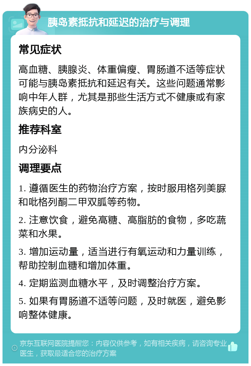 胰岛素抵抗和延迟的治疗与调理 常见症状 高血糖、胰腺炎、体重偏瘦、胃肠道不适等症状可能与胰岛素抵抗和延迟有关。这些问题通常影响中年人群，尤其是那些生活方式不健康或有家族病史的人。 推荐科室 内分泌科 调理要点 1. 遵循医生的药物治疗方案，按时服用格列美脲和吡格列酮二甲双胍等药物。 2. 注意饮食，避免高糖、高脂肪的食物，多吃蔬菜和水果。 3. 增加运动量，适当进行有氧运动和力量训练，帮助控制血糖和增加体重。 4. 定期监测血糖水平，及时调整治疗方案。 5. 如果有胃肠道不适等问题，及时就医，避免影响整体健康。