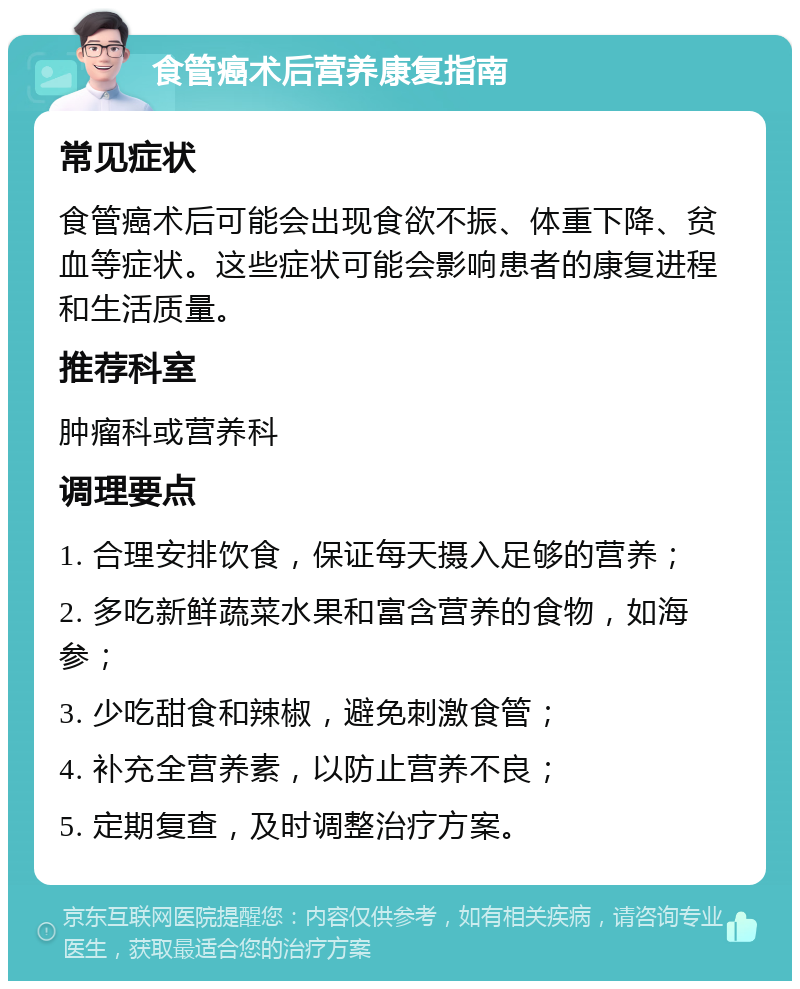 食管癌术后营养康复指南 常见症状 食管癌术后可能会出现食欲不振、体重下降、贫血等症状。这些症状可能会影响患者的康复进程和生活质量。 推荐科室 肿瘤科或营养科 调理要点 1. 合理安排饮食，保证每天摄入足够的营养； 2. 多吃新鲜蔬菜水果和富含营养的食物，如海参； 3. 少吃甜食和辣椒，避免刺激食管； 4. 补充全营养素，以防止营养不良； 5. 定期复查，及时调整治疗方案。