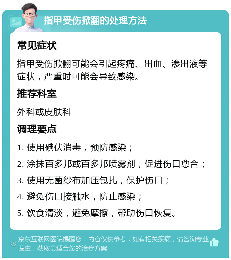 指甲受伤掀翻的处理方法 常见症状 指甲受伤掀翻可能会引起疼痛、出血、渗出液等症状，严重时可能会导致感染。 推荐科室 外科或皮肤科 调理要点 1. 使用碘伏消毒，预防感染； 2. 涂抹百多邦或百多邦喷雾剂，促进伤口愈合； 3. 使用无菌纱布加压包扎，保护伤口； 4. 避免伤口接触水，防止感染； 5. 饮食清淡，避免摩擦，帮助伤口恢复。