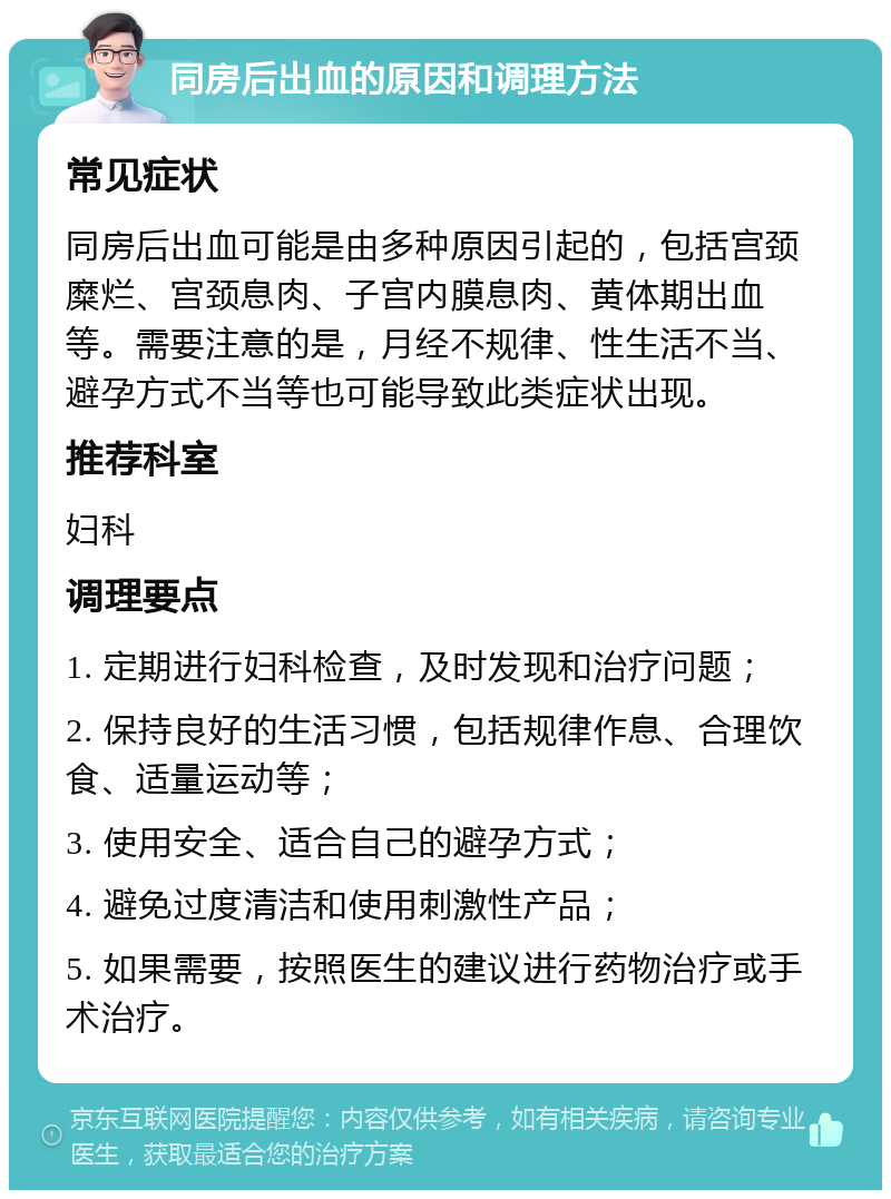 同房后出血的原因和调理方法 常见症状 同房后出血可能是由多种原因引起的，包括宫颈糜烂、宫颈息肉、子宫内膜息肉、黄体期出血等。需要注意的是，月经不规律、性生活不当、避孕方式不当等也可能导致此类症状出现。 推荐科室 妇科 调理要点 1. 定期进行妇科检查，及时发现和治疗问题； 2. 保持良好的生活习惯，包括规律作息、合理饮食、适量运动等； 3. 使用安全、适合自己的避孕方式； 4. 避免过度清洁和使用刺激性产品； 5. 如果需要，按照医生的建议进行药物治疗或手术治疗。