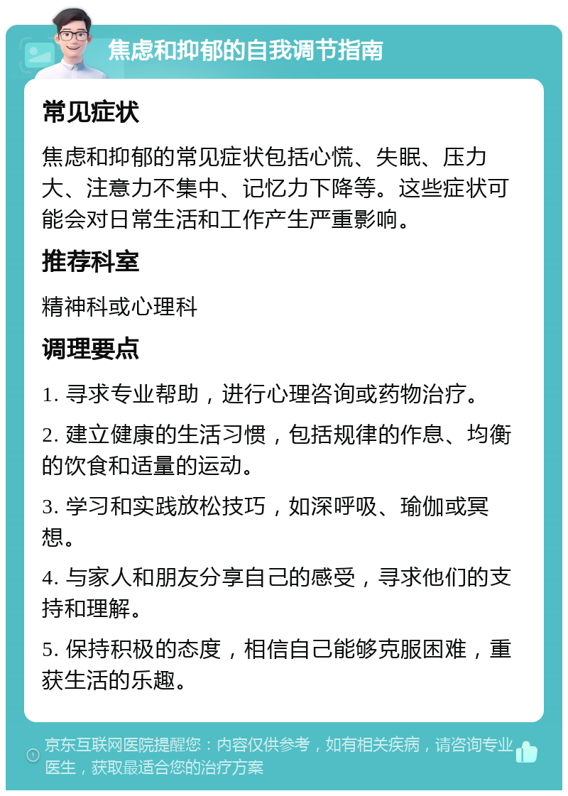 焦虑和抑郁的自我调节指南 常见症状 焦虑和抑郁的常见症状包括心慌、失眠、压力大、注意力不集中、记忆力下降等。这些症状可能会对日常生活和工作产生严重影响。 推荐科室 精神科或心理科 调理要点 1. 寻求专业帮助，进行心理咨询或药物治疗。 2. 建立健康的生活习惯，包括规律的作息、均衡的饮食和适量的运动。 3. 学习和实践放松技巧，如深呼吸、瑜伽或冥想。 4. 与家人和朋友分享自己的感受，寻求他们的支持和理解。 5. 保持积极的态度，相信自己能够克服困难，重获生活的乐趣。