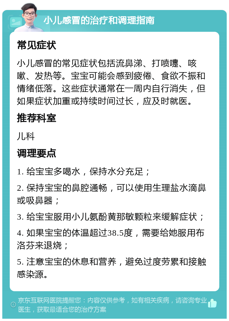 小儿感冒的治疗和调理指南 常见症状 小儿感冒的常见症状包括流鼻涕、打喷嚏、咳嗽、发热等。宝宝可能会感到疲倦、食欲不振和情绪低落。这些症状通常在一周内自行消失，但如果症状加重或持续时间过长，应及时就医。 推荐科室 儿科 调理要点 1. 给宝宝多喝水，保持水分充足； 2. 保持宝宝的鼻腔通畅，可以使用生理盐水滴鼻或吸鼻器； 3. 给宝宝服用小儿氨酚黄那敏颗粒来缓解症状； 4. 如果宝宝的体温超过38.5度，需要给她服用布洛芬来退烧； 5. 注意宝宝的休息和营养，避免过度劳累和接触感染源。