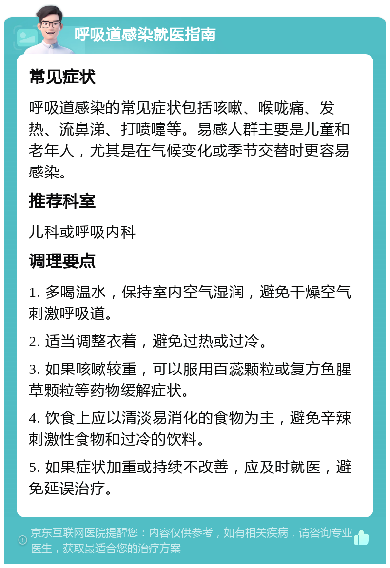 呼吸道感染就医指南 常见症状 呼吸道感染的常见症状包括咳嗽、喉咙痛、发热、流鼻涕、打喷嚏等。易感人群主要是儿童和老年人，尤其是在气候变化或季节交替时更容易感染。 推荐科室 儿科或呼吸内科 调理要点 1. 多喝温水，保持室内空气湿润，避免干燥空气刺激呼吸道。 2. 适当调整衣着，避免过热或过冷。 3. 如果咳嗽较重，可以服用百蕊颗粒或复方鱼腥草颗粒等药物缓解症状。 4. 饮食上应以清淡易消化的食物为主，避免辛辣刺激性食物和过冷的饮料。 5. 如果症状加重或持续不改善，应及时就医，避免延误治疗。