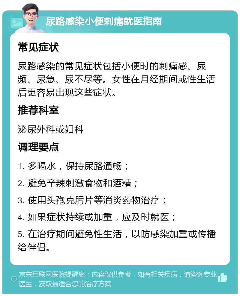 尿路感染小便刺痛就医指南 常见症状 尿路感染的常见症状包括小便时的刺痛感、尿频、尿急、尿不尽等。女性在月经期间或性生活后更容易出现这些症状。 推荐科室 泌尿外科或妇科 调理要点 1. 多喝水，保持尿路通畅； 2. 避免辛辣刺激食物和酒精； 3. 使用头孢克肟片等消炎药物治疗； 4. 如果症状持续或加重，应及时就医； 5. 在治疗期间避免性生活，以防感染加重或传播给伴侣。