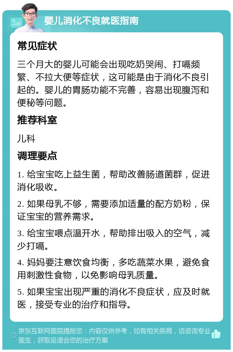 婴儿消化不良就医指南 常见症状 三个月大的婴儿可能会出现吃奶哭闹、打嗝频繁、不拉大便等症状，这可能是由于消化不良引起的。婴儿的胃肠功能不完善，容易出现腹泻和便秘等问题。 推荐科室 儿科 调理要点 1. 给宝宝吃上益生菌，帮助改善肠道菌群，促进消化吸收。 2. 如果母乳不够，需要添加适量的配方奶粉，保证宝宝的营养需求。 3. 给宝宝喂点温开水，帮助排出吸入的空气，减少打嗝。 4. 妈妈要注意饮食均衡，多吃蔬菜水果，避免食用刺激性食物，以免影响母乳质量。 5. 如果宝宝出现严重的消化不良症状，应及时就医，接受专业的治疗和指导。