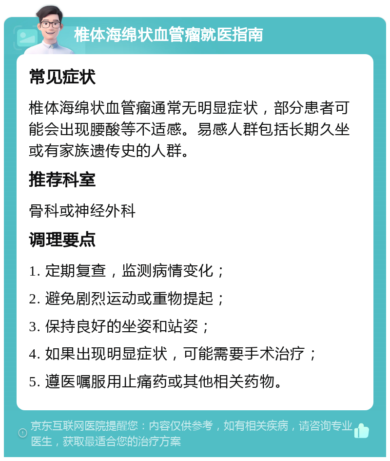 椎体海绵状血管瘤就医指南 常见症状 椎体海绵状血管瘤通常无明显症状，部分患者可能会出现腰酸等不适感。易感人群包括长期久坐或有家族遗传史的人群。 推荐科室 骨科或神经外科 调理要点 1. 定期复查，监测病情变化； 2. 避免剧烈运动或重物提起； 3. 保持良好的坐姿和站姿； 4. 如果出现明显症状，可能需要手术治疗； 5. 遵医嘱服用止痛药或其他相关药物。