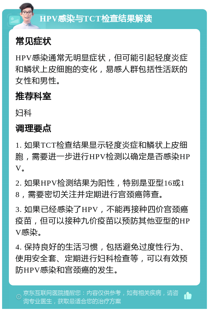 HPV感染与TCT检查结果解读 常见症状 HPV感染通常无明显症状，但可能引起轻度炎症和鳞状上皮细胞的变化，易感人群包括性活跃的女性和男性。 推荐科室 妇科 调理要点 1. 如果TCT检查结果显示轻度炎症和鳞状上皮细胞，需要进一步进行HPV检测以确定是否感染HPV。 2. 如果HPV检测结果为阳性，特别是亚型16或18，需要密切关注并定期进行宫颈癌筛查。 3. 如果已经感染了HPV，不能再接种四价宫颈癌疫苗，但可以接种九价疫苗以预防其他亚型的HPV感染。 4. 保持良好的生活习惯，包括避免过度性行为、使用安全套、定期进行妇科检查等，可以有效预防HPV感染和宫颈癌的发生。