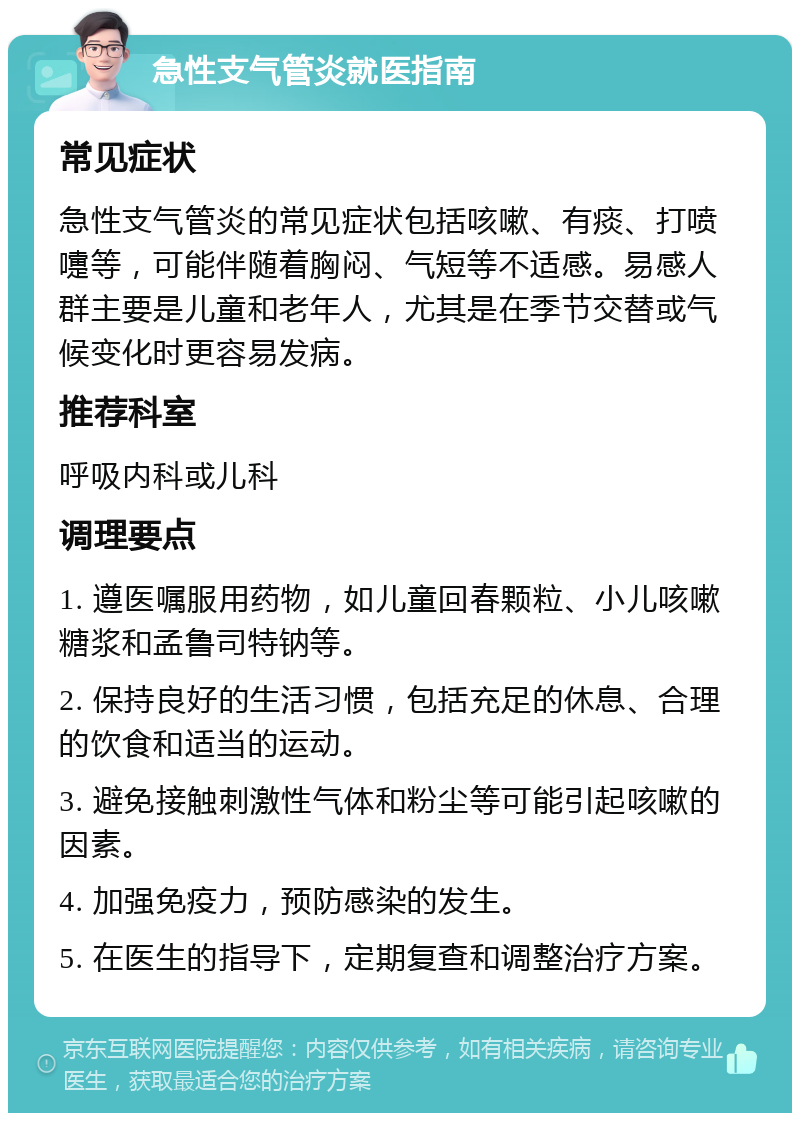 急性支气管炎就医指南 常见症状 急性支气管炎的常见症状包括咳嗽、有痰、打喷嚏等，可能伴随着胸闷、气短等不适感。易感人群主要是儿童和老年人，尤其是在季节交替或气候变化时更容易发病。 推荐科室 呼吸内科或儿科 调理要点 1. 遵医嘱服用药物，如儿童回春颗粒、小儿咳嗽糖浆和孟鲁司特钠等。 2. 保持良好的生活习惯，包括充足的休息、合理的饮食和适当的运动。 3. 避免接触刺激性气体和粉尘等可能引起咳嗽的因素。 4. 加强免疫力，预防感染的发生。 5. 在医生的指导下，定期复查和调整治疗方案。