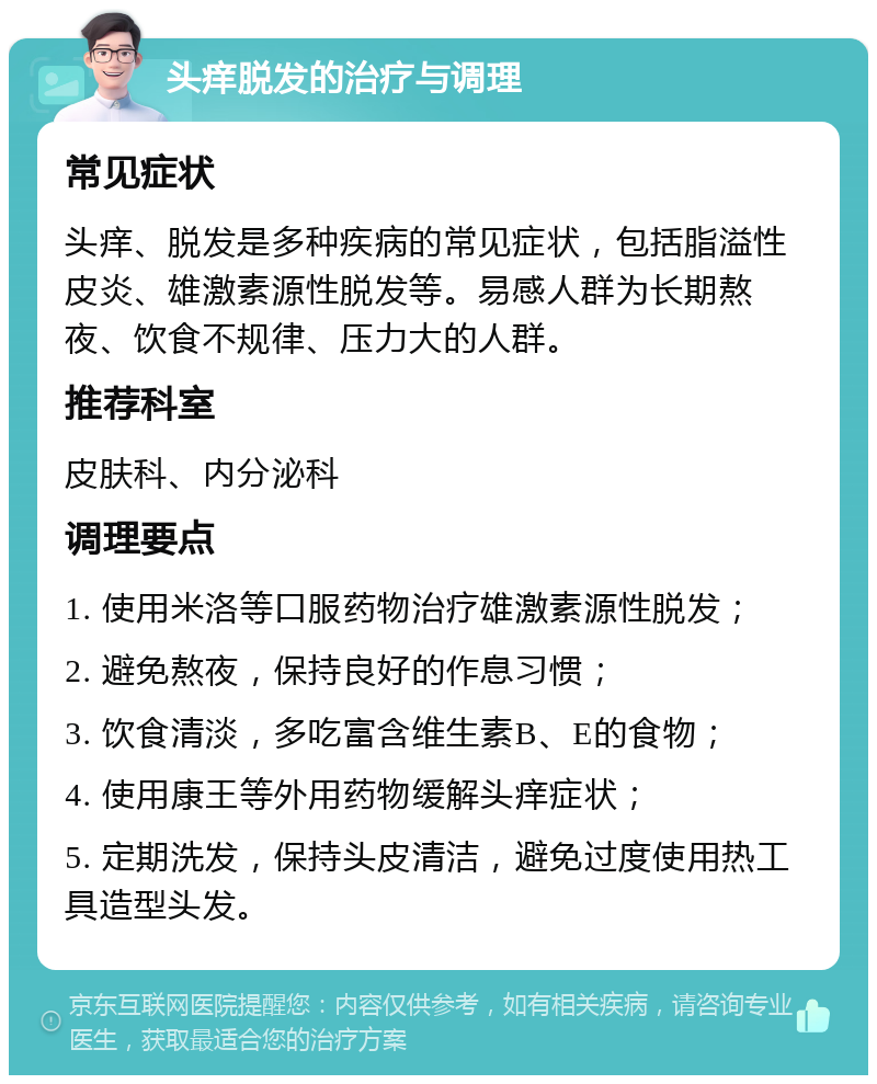 头痒脱发的治疗与调理 常见症状 头痒、脱发是多种疾病的常见症状，包括脂溢性皮炎、雄激素源性脱发等。易感人群为长期熬夜、饮食不规律、压力大的人群。 推荐科室 皮肤科、内分泌科 调理要点 1. 使用米洛等口服药物治疗雄激素源性脱发； 2. 避免熬夜，保持良好的作息习惯； 3. 饮食清淡，多吃富含维生素B、E的食物； 4. 使用康王等外用药物缓解头痒症状； 5. 定期洗发，保持头皮清洁，避免过度使用热工具造型头发。