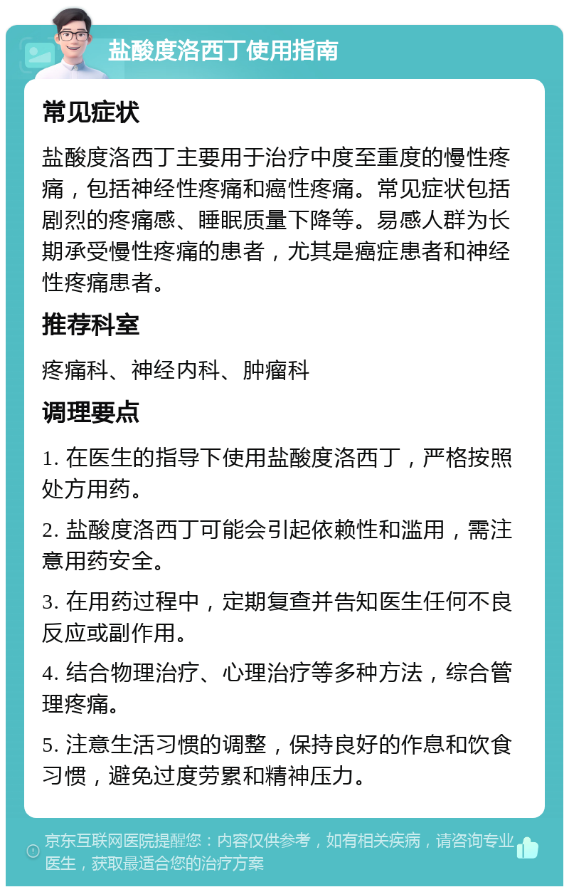 盐酸度洛西丁使用指南 常见症状 盐酸度洛西丁主要用于治疗中度至重度的慢性疼痛，包括神经性疼痛和癌性疼痛。常见症状包括剧烈的疼痛感、睡眠质量下降等。易感人群为长期承受慢性疼痛的患者，尤其是癌症患者和神经性疼痛患者。 推荐科室 疼痛科、神经内科、肿瘤科 调理要点 1. 在医生的指导下使用盐酸度洛西丁，严格按照处方用药。 2. 盐酸度洛西丁可能会引起依赖性和滥用，需注意用药安全。 3. 在用药过程中，定期复查并告知医生任何不良反应或副作用。 4. 结合物理治疗、心理治疗等多种方法，综合管理疼痛。 5. 注意生活习惯的调整，保持良好的作息和饮食习惯，避免过度劳累和精神压力。