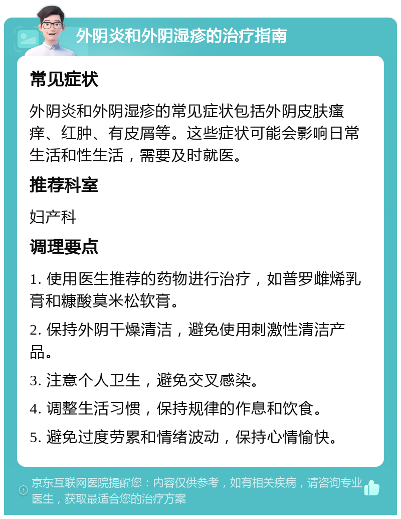 外阴炎和外阴湿疹的治疗指南 常见症状 外阴炎和外阴湿疹的常见症状包括外阴皮肤瘙痒、红肿、有皮屑等。这些症状可能会影响日常生活和性生活，需要及时就医。 推荐科室 妇产科 调理要点 1. 使用医生推荐的药物进行治疗，如普罗雌烯乳膏和糠酸莫米松软膏。 2. 保持外阴干燥清洁，避免使用刺激性清洁产品。 3. 注意个人卫生，避免交叉感染。 4. 调整生活习惯，保持规律的作息和饮食。 5. 避免过度劳累和情绪波动，保持心情愉快。