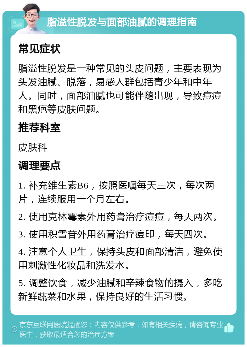 脂溢性脱发与面部油腻的调理指南 常见症状 脂溢性脱发是一种常见的头皮问题，主要表现为头发油腻、脱落，易感人群包括青少年和中年人。同时，面部油腻也可能伴随出现，导致痘痘和黑疤等皮肤问题。 推荐科室 皮肤科 调理要点 1. 补充维生素B6，按照医嘱每天三次，每次两片，连续服用一个月左右。 2. 使用克林霉素外用药膏治疗痘痘，每天两次。 3. 使用积雪苷外用药膏治疗痘印，每天四次。 4. 注意个人卫生，保持头皮和面部清洁，避免使用刺激性化妆品和洗发水。 5. 调整饮食，减少油腻和辛辣食物的摄入，多吃新鲜蔬菜和水果，保持良好的生活习惯。