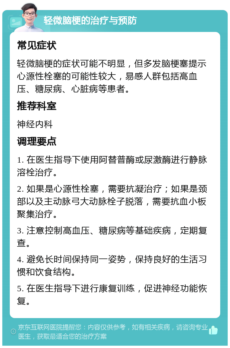 轻微脑梗的治疗与预防 常见症状 轻微脑梗的症状可能不明显，但多发脑梗塞提示心源性栓塞的可能性较大，易感人群包括高血压、糖尿病、心脏病等患者。 推荐科室 神经内科 调理要点 1. 在医生指导下使用阿替普酶或尿激酶进行静脉溶栓治疗。 2. 如果是心源性栓塞，需要抗凝治疗；如果是颈部以及主动脉弓大动脉栓子脱落，需要抗血小板聚集治疗。 3. 注意控制高血压、糖尿病等基础疾病，定期复查。 4. 避免长时间保持同一姿势，保持良好的生活习惯和饮食结构。 5. 在医生指导下进行康复训练，促进神经功能恢复。