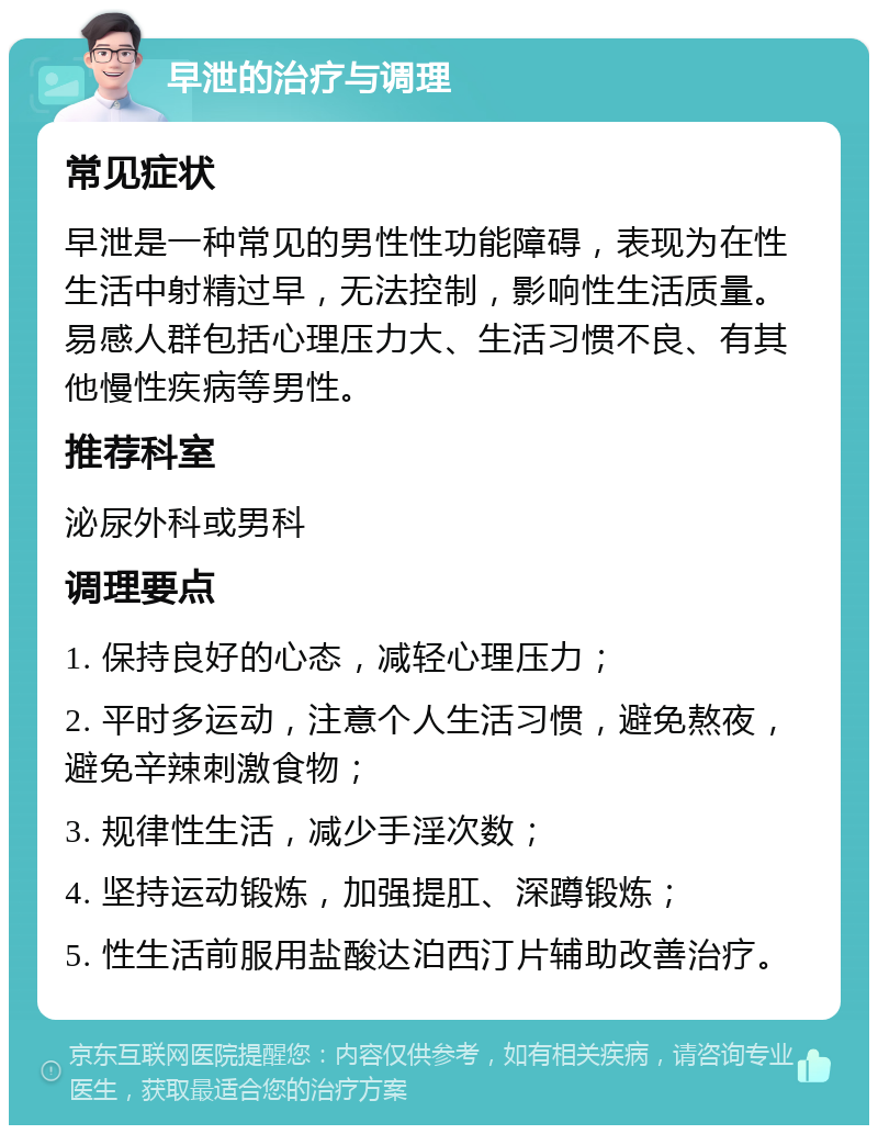 早泄的治疗与调理 常见症状 早泄是一种常见的男性性功能障碍，表现为在性生活中射精过早，无法控制，影响性生活质量。易感人群包括心理压力大、生活习惯不良、有其他慢性疾病等男性。 推荐科室 泌尿外科或男科 调理要点 1. 保持良好的心态，减轻心理压力； 2. 平时多运动，注意个人生活习惯，避免熬夜，避免辛辣刺激食物； 3. 规律性生活，减少手淫次数； 4. 坚持运动锻炼，加强提肛、深蹲锻炼； 5. 性生活前服用盐酸达泊西汀片辅助改善治疗。