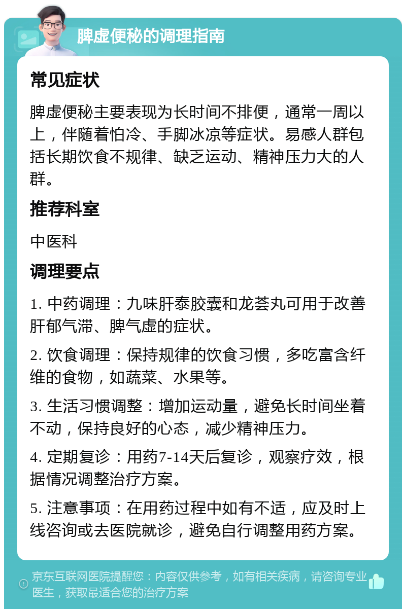 脾虚便秘的调理指南 常见症状 脾虚便秘主要表现为长时间不排便，通常一周以上，伴随着怕冷、手脚冰凉等症状。易感人群包括长期饮食不规律、缺乏运动、精神压力大的人群。 推荐科室 中医科 调理要点 1. 中药调理：九味肝泰胶囊和龙荟丸可用于改善肝郁气滞、脾气虚的症状。 2. 饮食调理：保持规律的饮食习惯，多吃富含纤维的食物，如蔬菜、水果等。 3. 生活习惯调整：增加运动量，避免长时间坐着不动，保持良好的心态，减少精神压力。 4. 定期复诊：用药7-14天后复诊，观察疗效，根据情况调整治疗方案。 5. 注意事项：在用药过程中如有不适，应及时上线咨询或去医院就诊，避免自行调整用药方案。