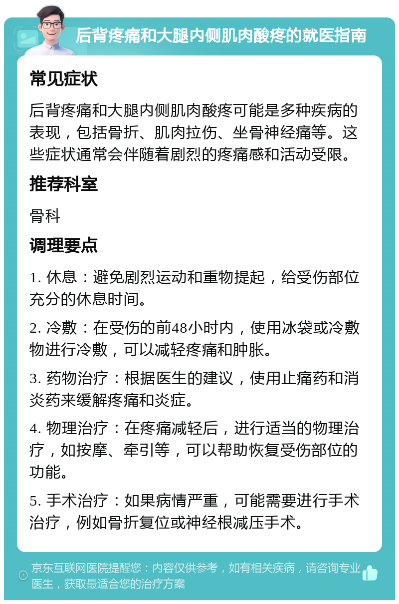 后背疼痛和大腿内侧肌肉酸疼的就医指南 常见症状 后背疼痛和大腿内侧肌肉酸疼可能是多种疾病的表现，包括骨折、肌肉拉伤、坐骨神经痛等。这些症状通常会伴随着剧烈的疼痛感和活动受限。 推荐科室 骨科 调理要点 1. 休息：避免剧烈运动和重物提起，给受伤部位充分的休息时间。 2. 冷敷：在受伤的前48小时内，使用冰袋或冷敷物进行冷敷，可以减轻疼痛和肿胀。 3. 药物治疗：根据医生的建议，使用止痛药和消炎药来缓解疼痛和炎症。 4. 物理治疗：在疼痛减轻后，进行适当的物理治疗，如按摩、牵引等，可以帮助恢复受伤部位的功能。 5. 手术治疗：如果病情严重，可能需要进行手术治疗，例如骨折复位或神经根减压手术。