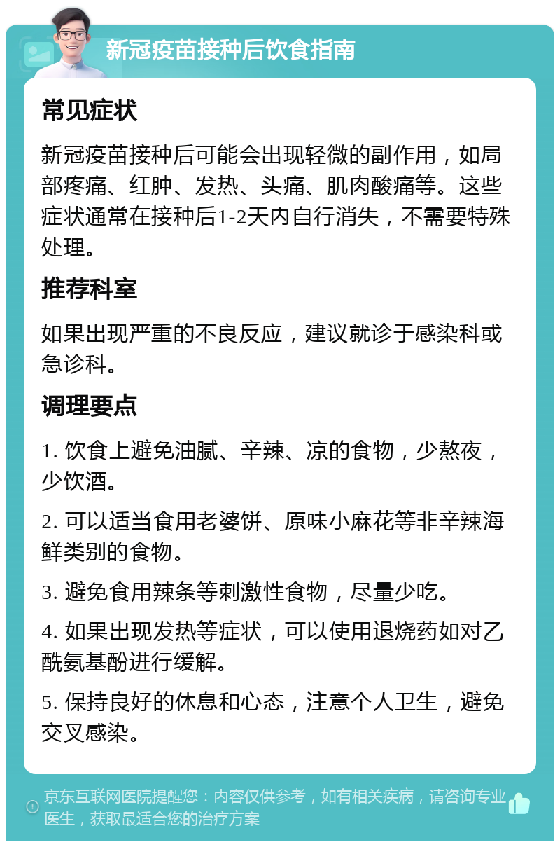 新冠疫苗接种后饮食指南 常见症状 新冠疫苗接种后可能会出现轻微的副作用，如局部疼痛、红肿、发热、头痛、肌肉酸痛等。这些症状通常在接种后1-2天内自行消失，不需要特殊处理。 推荐科室 如果出现严重的不良反应，建议就诊于感染科或急诊科。 调理要点 1. 饮食上避免油腻、辛辣、凉的食物，少熬夜，少饮酒。 2. 可以适当食用老婆饼、原味小麻花等非辛辣海鲜类别的食物。 3. 避免食用辣条等刺激性食物，尽量少吃。 4. 如果出现发热等症状，可以使用退烧药如对乙酰氨基酚进行缓解。 5. 保持良好的休息和心态，注意个人卫生，避免交叉感染。