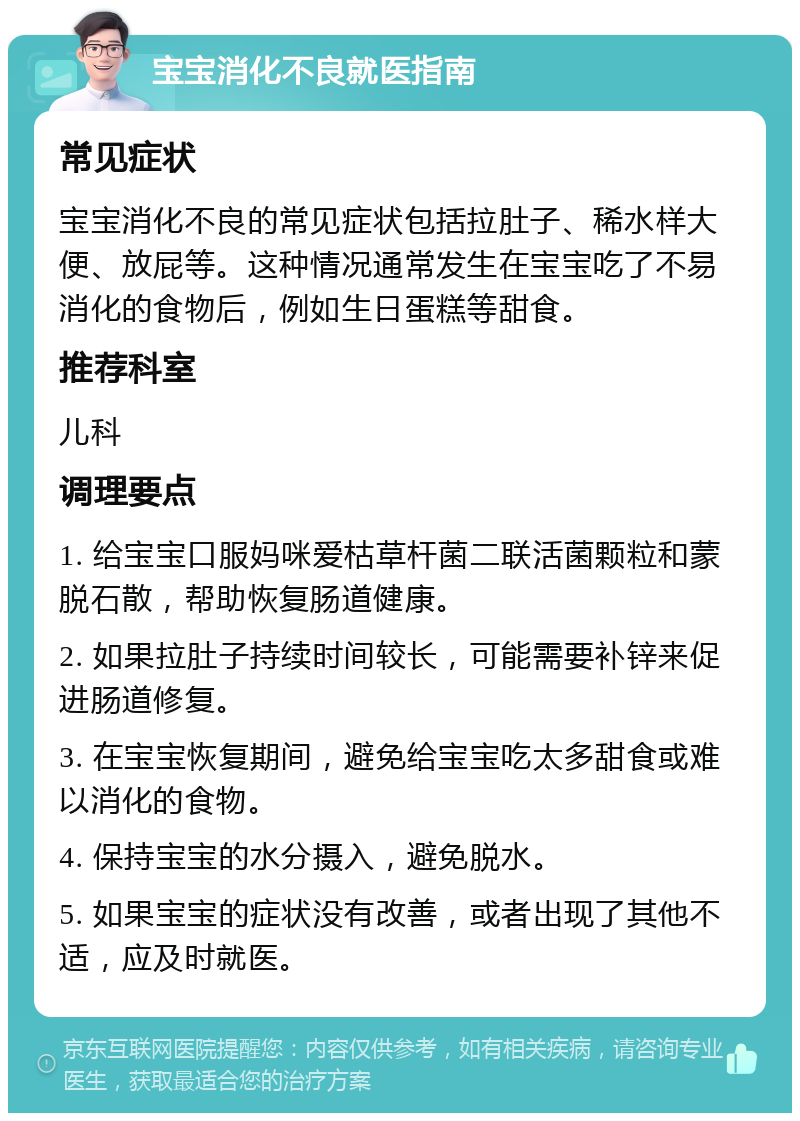 宝宝消化不良就医指南 常见症状 宝宝消化不良的常见症状包括拉肚子、稀水样大便、放屁等。这种情况通常发生在宝宝吃了不易消化的食物后，例如生日蛋糕等甜食。 推荐科室 儿科 调理要点 1. 给宝宝口服妈咪爱枯草杆菌二联活菌颗粒和蒙脱石散，帮助恢复肠道健康。 2. 如果拉肚子持续时间较长，可能需要补锌来促进肠道修复。 3. 在宝宝恢复期间，避免给宝宝吃太多甜食或难以消化的食物。 4. 保持宝宝的水分摄入，避免脱水。 5. 如果宝宝的症状没有改善，或者出现了其他不适，应及时就医。