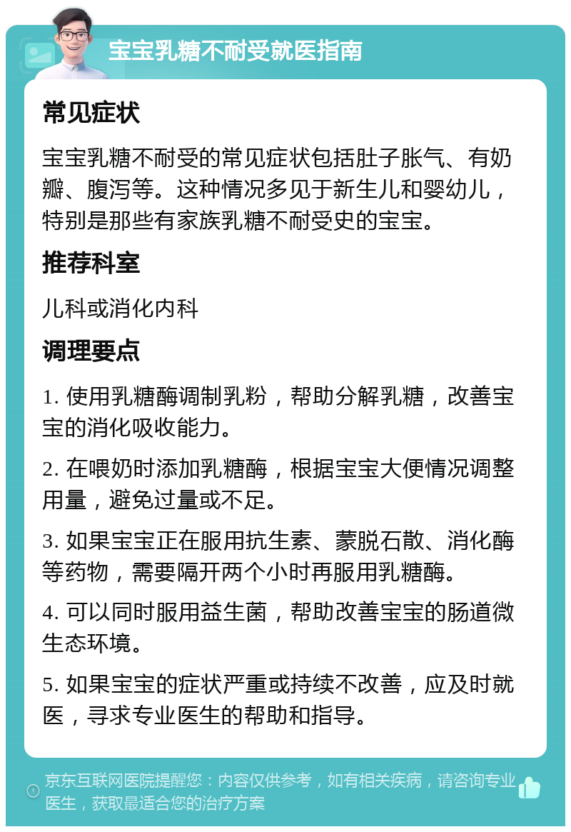 宝宝乳糖不耐受就医指南 常见症状 宝宝乳糖不耐受的常见症状包括肚子胀气、有奶瓣、腹泻等。这种情况多见于新生儿和婴幼儿，特别是那些有家族乳糖不耐受史的宝宝。 推荐科室 儿科或消化内科 调理要点 1. 使用乳糖酶调制乳粉，帮助分解乳糖，改善宝宝的消化吸收能力。 2. 在喂奶时添加乳糖酶，根据宝宝大便情况调整用量，避免过量或不足。 3. 如果宝宝正在服用抗生素、蒙脱石散、消化酶等药物，需要隔开两个小时再服用乳糖酶。 4. 可以同时服用益生菌，帮助改善宝宝的肠道微生态环境。 5. 如果宝宝的症状严重或持续不改善，应及时就医，寻求专业医生的帮助和指导。