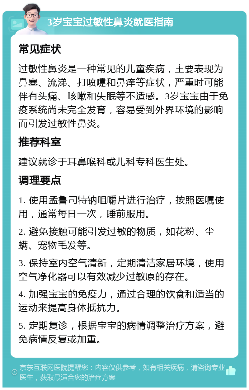 3岁宝宝过敏性鼻炎就医指南 常见症状 过敏性鼻炎是一种常见的儿童疾病，主要表现为鼻塞、流涕、打喷嚏和鼻痒等症状，严重时可能伴有头痛、咳嗽和失眠等不适感。3岁宝宝由于免疫系统尚未完全发育，容易受到外界环境的影响而引发过敏性鼻炎。 推荐科室 建议就诊于耳鼻喉科或儿科专科医生处。 调理要点 1. 使用孟鲁司特钠咀嚼片进行治疗，按照医嘱使用，通常每日一次，睡前服用。 2. 避免接触可能引发过敏的物质，如花粉、尘螨、宠物毛发等。 3. 保持室内空气清新，定期清洁家居环境，使用空气净化器可以有效减少过敏原的存在。 4. 加强宝宝的免疫力，通过合理的饮食和适当的运动来提高身体抵抗力。 5. 定期复诊，根据宝宝的病情调整治疗方案，避免病情反复或加重。