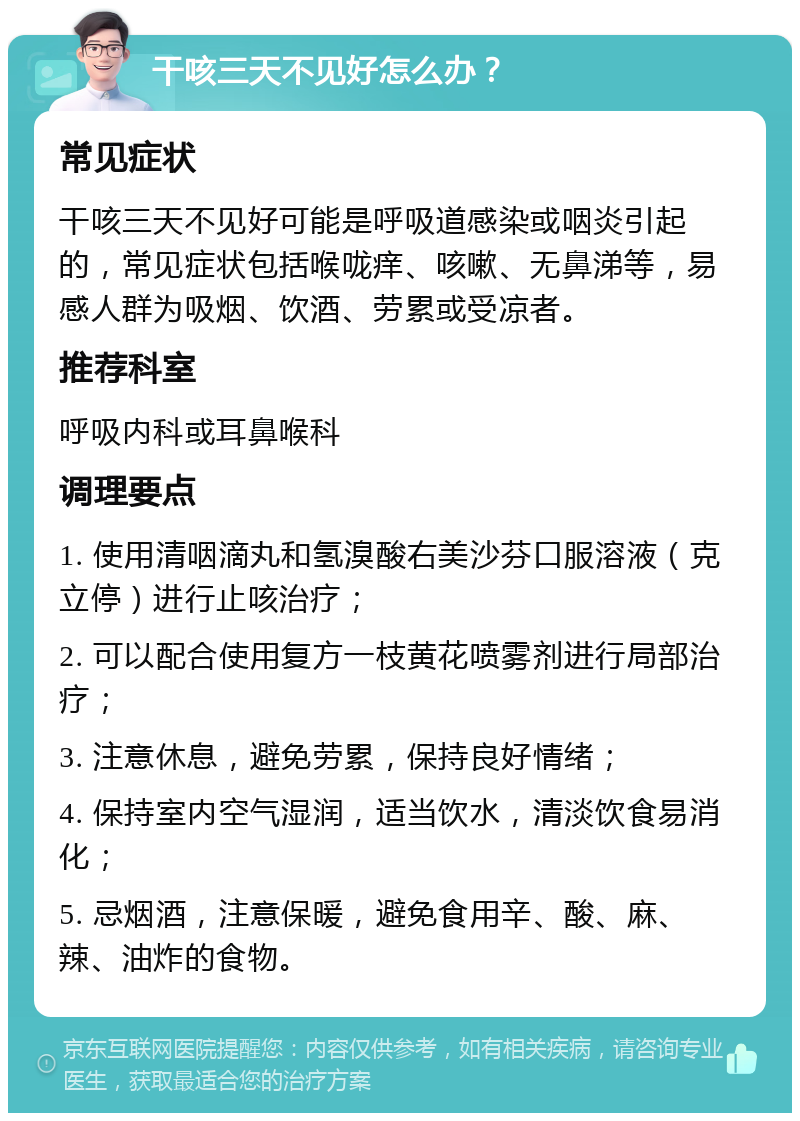 干咳三天不见好怎么办？ 常见症状 干咳三天不见好可能是呼吸道感染或咽炎引起的，常见症状包括喉咙痒、咳嗽、无鼻涕等，易感人群为吸烟、饮酒、劳累或受凉者。 推荐科室 呼吸内科或耳鼻喉科 调理要点 1. 使用清咽滴丸和氢溴酸右美沙芬口服溶液（克立停）进行止咳治疗； 2. 可以配合使用复方一枝黄花喷雾剂进行局部治疗； 3. 注意休息，避免劳累，保持良好情绪； 4. 保持室内空气湿润，适当饮水，清淡饮食易消化； 5. 忌烟酒，注意保暖，避免食用辛、酸、麻、辣、油炸的食物。