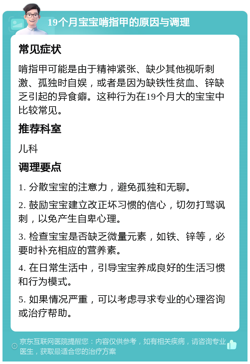 19个月宝宝啃指甲的原因与调理 常见症状 啃指甲可能是由于精神紧张、缺少其他视听刺激、孤独时自娱，或者是因为缺铁性贫血、锌缺乏引起的异食癖。这种行为在19个月大的宝宝中比较常见。 推荐科室 儿科 调理要点 1. 分散宝宝的注意力，避免孤独和无聊。 2. 鼓励宝宝建立改正坏习惯的信心，切勿打骂讽刺，以免产生自卑心理。 3. 检查宝宝是否缺乏微量元素，如铁、锌等，必要时补充相应的营养素。 4. 在日常生活中，引导宝宝养成良好的生活习惯和行为模式。 5. 如果情况严重，可以考虑寻求专业的心理咨询或治疗帮助。