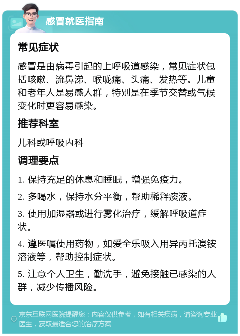 感冒就医指南 常见症状 感冒是由病毒引起的上呼吸道感染，常见症状包括咳嗽、流鼻涕、喉咙痛、头痛、发热等。儿童和老年人是易感人群，特别是在季节交替或气候变化时更容易感染。 推荐科室 儿科或呼吸内科 调理要点 1. 保持充足的休息和睡眠，增强免疫力。 2. 多喝水，保持水分平衡，帮助稀释痰液。 3. 使用加湿器或进行雾化治疗，缓解呼吸道症状。 4. 遵医嘱使用药物，如爱全乐吸入用异丙托溴铵溶液等，帮助控制症状。 5. 注意个人卫生，勤洗手，避免接触已感染的人群，减少传播风险。