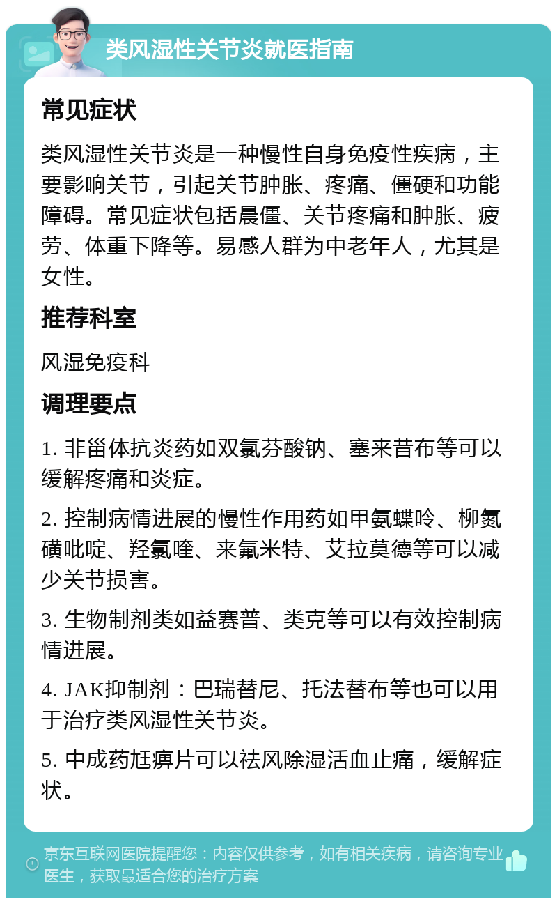 类风湿性关节炎就医指南 常见症状 类风湿性关节炎是一种慢性自身免疫性疾病，主要影响关节，引起关节肿胀、疼痛、僵硬和功能障碍。常见症状包括晨僵、关节疼痛和肿胀、疲劳、体重下降等。易感人群为中老年人，尤其是女性。 推荐科室 风湿免疫科 调理要点 1. 非甾体抗炎药如双氯芬酸钠、塞来昔布等可以缓解疼痛和炎症。 2. 控制病情进展的慢性作用药如甲氨蝶呤、柳氮磺吡啶、羟氯喹、来氟米特、艾拉莫德等可以减少关节损害。 3. 生物制剂类如益赛普、类克等可以有效控制病情进展。 4. JAK抑制剂：巴瑞替尼、托法替布等也可以用于治疗类风湿性关节炎。 5. 中成药尪痹片可以祛风除湿活血止痛，缓解症状。