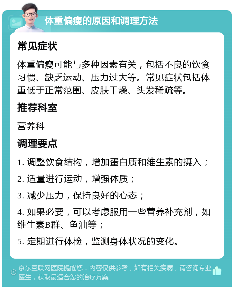 体重偏瘦的原因和调理方法 常见症状 体重偏瘦可能与多种因素有关，包括不良的饮食习惯、缺乏运动、压力过大等。常见症状包括体重低于正常范围、皮肤干燥、头发稀疏等。 推荐科室 营养科 调理要点 1. 调整饮食结构，增加蛋白质和维生素的摄入； 2. 适量进行运动，增强体质； 3. 减少压力，保持良好的心态； 4. 如果必要，可以考虑服用一些营养补充剂，如维生素B群、鱼油等； 5. 定期进行体检，监测身体状况的变化。