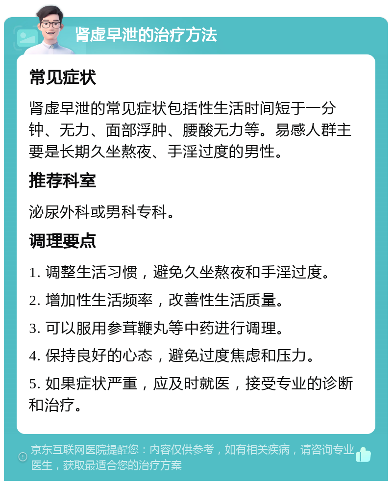 肾虚早泄的治疗方法 常见症状 肾虚早泄的常见症状包括性生活时间短于一分钟、无力、面部浮肿、腰酸无力等。易感人群主要是长期久坐熬夜、手淫过度的男性。 推荐科室 泌尿外科或男科专科。 调理要点 1. 调整生活习惯，避免久坐熬夜和手淫过度。 2. 增加性生活频率，改善性生活质量。 3. 可以服用参茸鞭丸等中药进行调理。 4. 保持良好的心态，避免过度焦虑和压力。 5. 如果症状严重，应及时就医，接受专业的诊断和治疗。