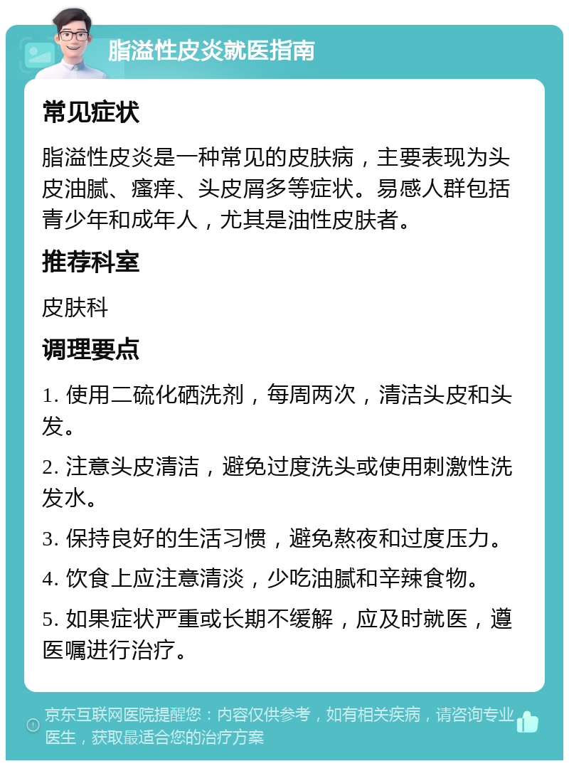 脂溢性皮炎就医指南 常见症状 脂溢性皮炎是一种常见的皮肤病，主要表现为头皮油腻、瘙痒、头皮屑多等症状。易感人群包括青少年和成年人，尤其是油性皮肤者。 推荐科室 皮肤科 调理要点 1. 使用二硫化硒洗剂，每周两次，清洁头皮和头发。 2. 注意头皮清洁，避免过度洗头或使用刺激性洗发水。 3. 保持良好的生活习惯，避免熬夜和过度压力。 4. 饮食上应注意清淡，少吃油腻和辛辣食物。 5. 如果症状严重或长期不缓解，应及时就医，遵医嘱进行治疗。