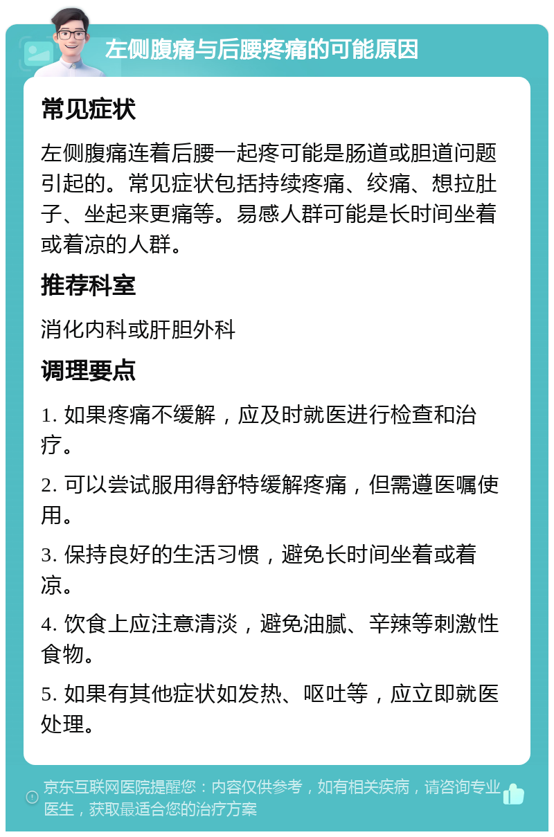 左侧腹痛与后腰疼痛的可能原因 常见症状 左侧腹痛连着后腰一起疼可能是肠道或胆道问题引起的。常见症状包括持续疼痛、绞痛、想拉肚子、坐起来更痛等。易感人群可能是长时间坐着或着凉的人群。 推荐科室 消化内科或肝胆外科 调理要点 1. 如果疼痛不缓解，应及时就医进行检查和治疗。 2. 可以尝试服用得舒特缓解疼痛，但需遵医嘱使用。 3. 保持良好的生活习惯，避免长时间坐着或着凉。 4. 饮食上应注意清淡，避免油腻、辛辣等刺激性食物。 5. 如果有其他症状如发热、呕吐等，应立即就医处理。