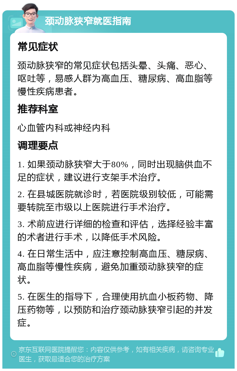 颈动脉狭窄就医指南 常见症状 颈动脉狭窄的常见症状包括头晕、头痛、恶心、呕吐等，易感人群为高血压、糖尿病、高血脂等慢性疾病患者。 推荐科室 心血管内科或神经内科 调理要点 1. 如果颈动脉狭窄大于80%，同时出现脑供血不足的症状，建议进行支架手术治疗。 2. 在县城医院就诊时，若医院级别较低，可能需要转院至市级以上医院进行手术治疗。 3. 术前应进行详细的检查和评估，选择经验丰富的术者进行手术，以降低手术风险。 4. 在日常生活中，应注意控制高血压、糖尿病、高血脂等慢性疾病，避免加重颈动脉狭窄的症状。 5. 在医生的指导下，合理使用抗血小板药物、降压药物等，以预防和治疗颈动脉狭窄引起的并发症。