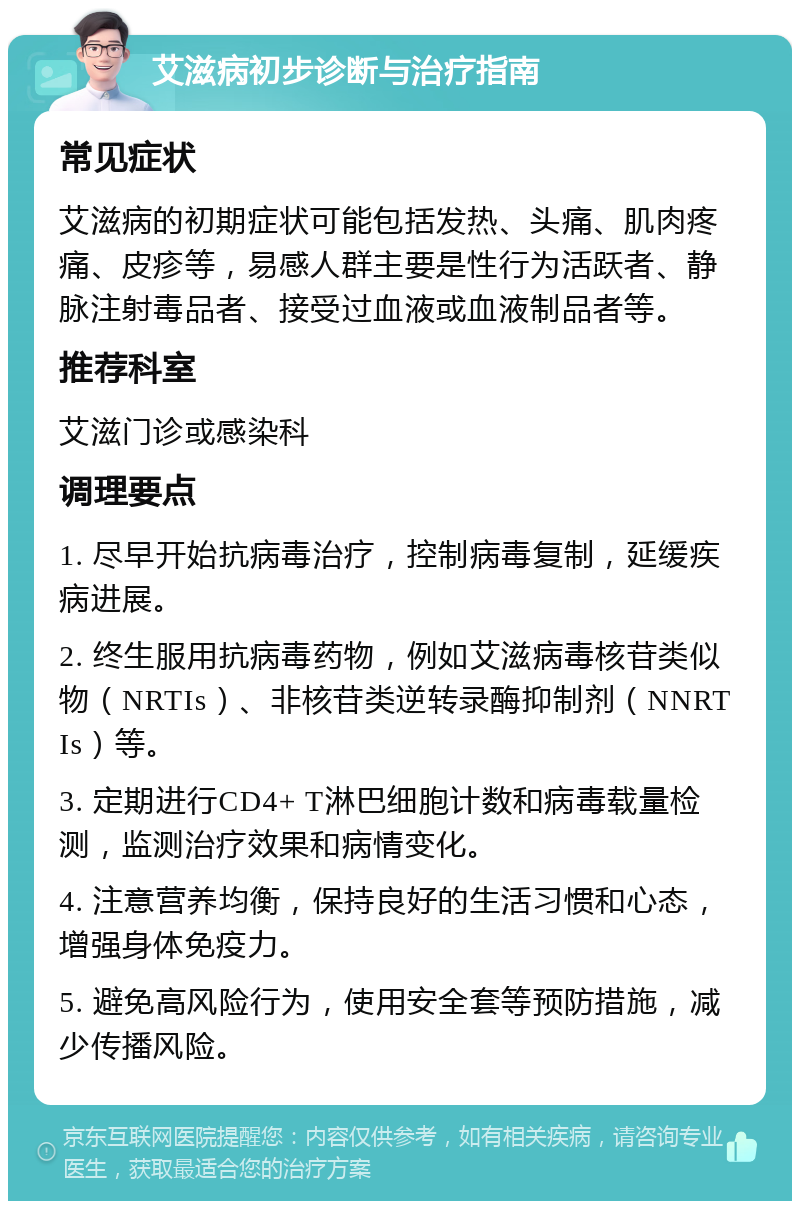 艾滋病初步诊断与治疗指南 常见症状 艾滋病的初期症状可能包括发热、头痛、肌肉疼痛、皮疹等，易感人群主要是性行为活跃者、静脉注射毒品者、接受过血液或血液制品者等。 推荐科室 艾滋门诊或感染科 调理要点 1. 尽早开始抗病毒治疗，控制病毒复制，延缓疾病进展。 2. 终生服用抗病毒药物，例如艾滋病毒核苷类似物（NRTIs）、非核苷类逆转录酶抑制剂（NNRTIs）等。 3. 定期进行CD4+ T淋巴细胞计数和病毒载量检测，监测治疗效果和病情变化。 4. 注意营养均衡，保持良好的生活习惯和心态，增强身体免疫力。 5. 避免高风险行为，使用安全套等预防措施，减少传播风险。