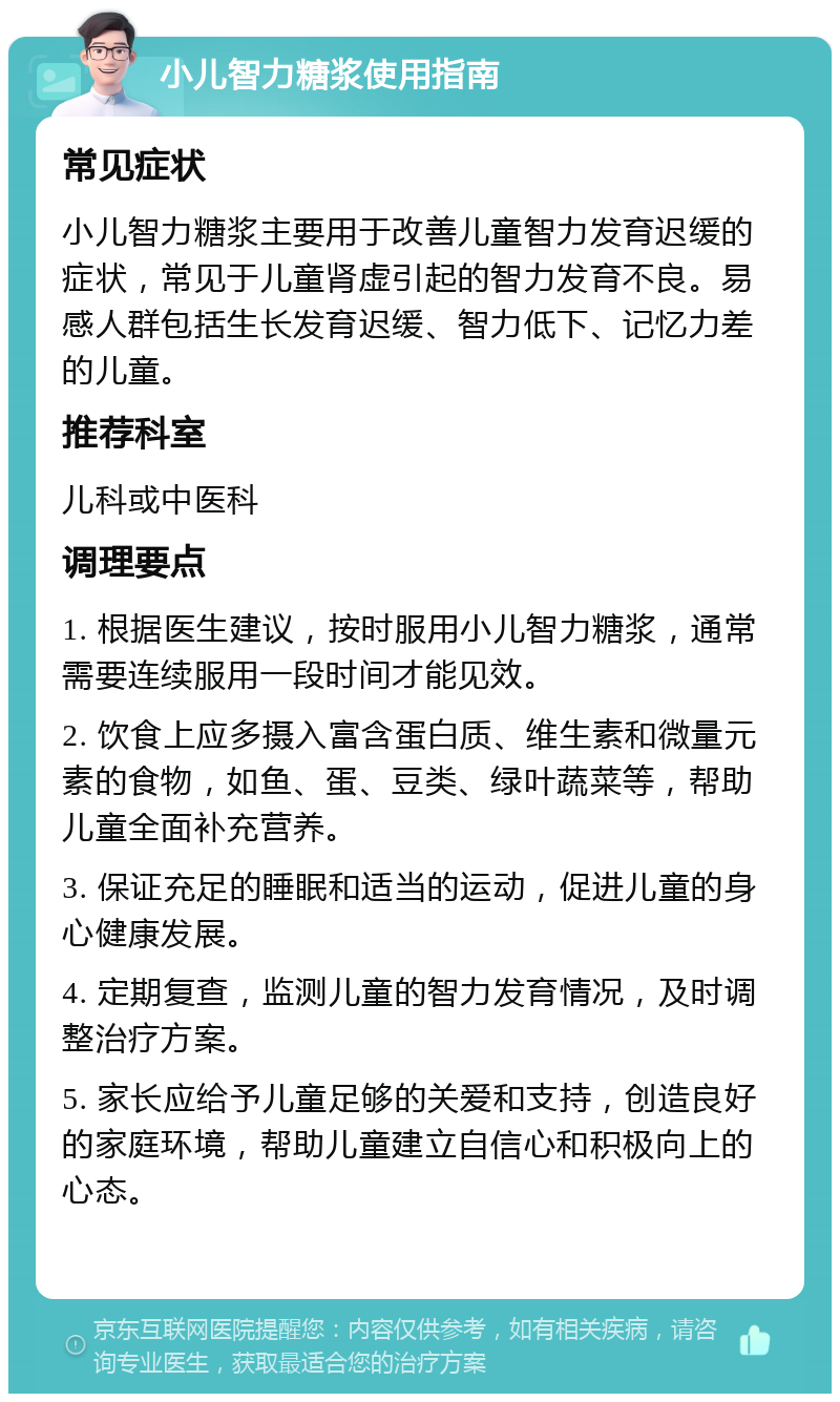 小儿智力糖浆使用指南 常见症状 小儿智力糖浆主要用于改善儿童智力发育迟缓的症状，常见于儿童肾虚引起的智力发育不良。易感人群包括生长发育迟缓、智力低下、记忆力差的儿童。 推荐科室 儿科或中医科 调理要点 1. 根据医生建议，按时服用小儿智力糖浆，通常需要连续服用一段时间才能见效。 2. 饮食上应多摄入富含蛋白质、维生素和微量元素的食物，如鱼、蛋、豆类、绿叶蔬菜等，帮助儿童全面补充营养。 3. 保证充足的睡眠和适当的运动，促进儿童的身心健康发展。 4. 定期复查，监测儿童的智力发育情况，及时调整治疗方案。 5. 家长应给予儿童足够的关爱和支持，创造良好的家庭环境，帮助儿童建立自信心和积极向上的心态。