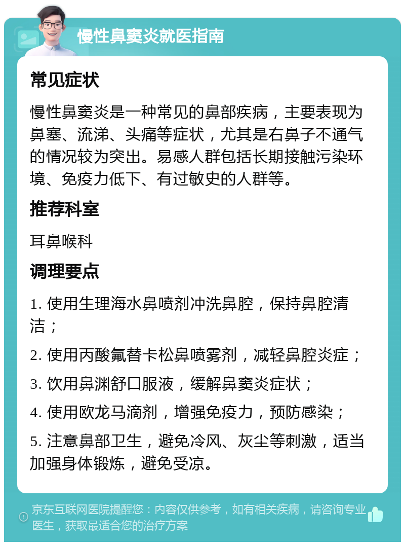 慢性鼻窦炎就医指南 常见症状 慢性鼻窦炎是一种常见的鼻部疾病，主要表现为鼻塞、流涕、头痛等症状，尤其是右鼻子不通气的情况较为突出。易感人群包括长期接触污染环境、免疫力低下、有过敏史的人群等。 推荐科室 耳鼻喉科 调理要点 1. 使用生理海水鼻喷剂冲洗鼻腔，保持鼻腔清洁； 2. 使用丙酸氟替卡松鼻喷雾剂，减轻鼻腔炎症； 3. 饮用鼻渊舒口服液，缓解鼻窦炎症状； 4. 使用欧龙马滴剂，增强免疫力，预防感染； 5. 注意鼻部卫生，避免冷风、灰尘等刺激，适当加强身体锻炼，避免受凉。