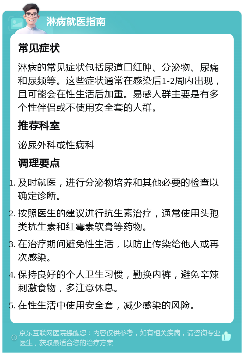 淋病就医指南 常见症状 淋病的常见症状包括尿道口红肿、分泌物、尿痛和尿频等。这些症状通常在感染后1-2周内出现，且可能会在性生活后加重。易感人群主要是有多个性伴侣或不使用安全套的人群。 推荐科室 泌尿外科或性病科 调理要点 及时就医，进行分泌物培养和其他必要的检查以确定诊断。 按照医生的建议进行抗生素治疗，通常使用头孢类抗生素和红霉素软膏等药物。 在治疗期间避免性生活，以防止传染给他人或再次感染。 保持良好的个人卫生习惯，勤换内裤，避免辛辣刺激食物，多注意休息。 在性生活中使用安全套，减少感染的风险。